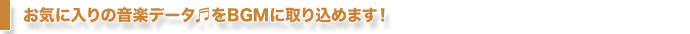 お気に入りの音楽データをBGMに取り込めます